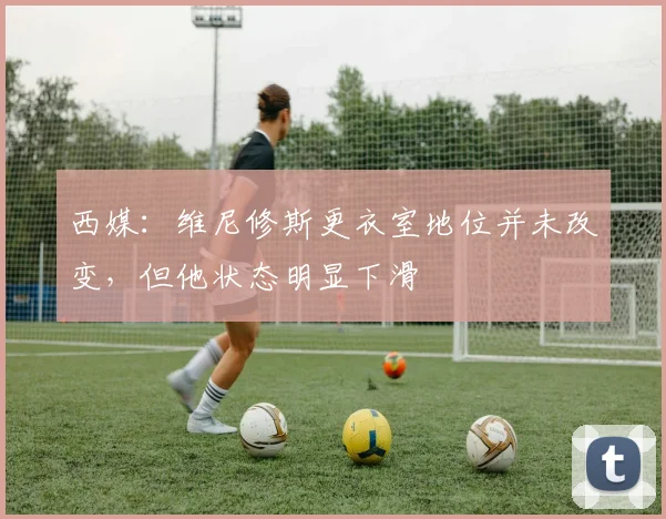 西媒：维尼修斯更衣室地位并未改变，但他状态明显下滑